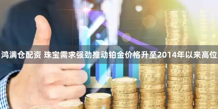 鸿满仓配资 珠宝需求强劲推动铂金价格升至2014年以来高位