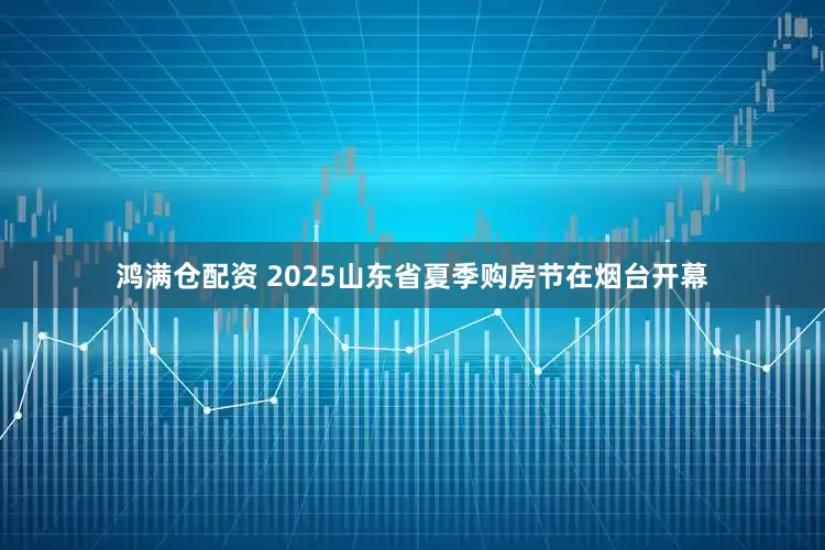 鸿满仓配资 2025山东省夏季购房节在烟台开幕