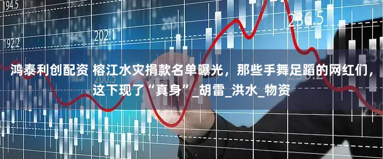 鸿泰利创配资 榕江水灾捐款名单曝光，那些手舞足蹈的网红们，这下现了“真身”_胡雷_洪水_物资