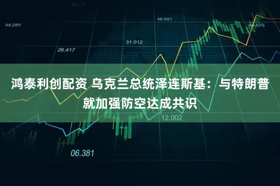 鸿泰利创配资 乌克兰总统泽连斯基：与特朗普就加强防空达成共识