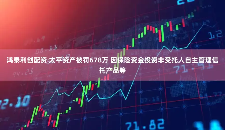 鸿泰利创配资 太平资产被罚678万 因保险资金投资非受托人自主管理信托产品等