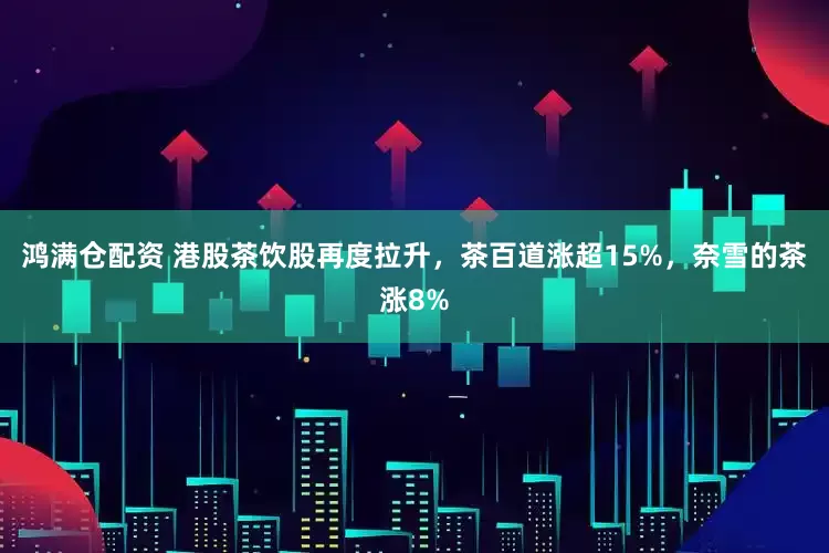 鸿满仓配资 港股茶饮股再度拉升，茶百道涨超15%，奈雪的茶涨8%