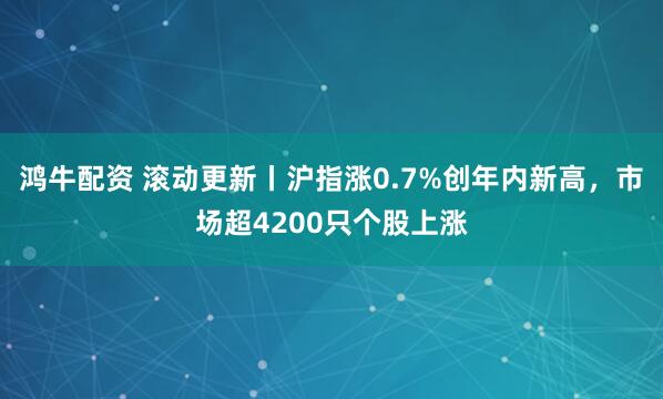 鸿牛配资 滚动更新丨沪指涨0.7%创年内新高，市场超4200只个股上涨