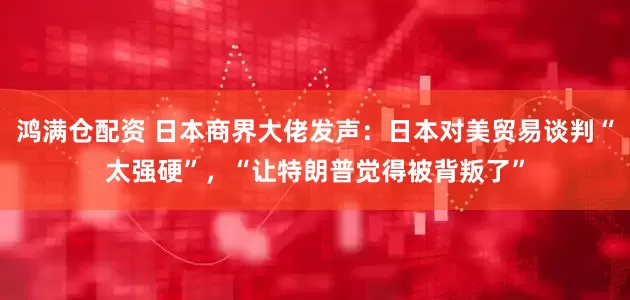 鸿满仓配资 日本商界大佬发声：日本对美贸易谈判“太强硬”，“让特朗普觉得被背叛了”