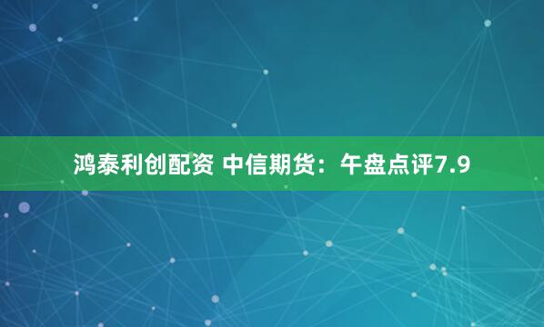 鸿泰利创配资 中信期货：午盘点评7.9