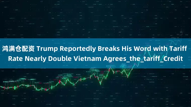 鸿满仓配资 Trump Reportedly Breaks His Word with Tariff Rate Nearly Double Vietnam Agrees_the_tariff_Credit