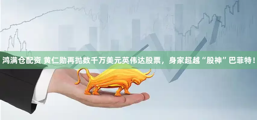 鸿满仓配资 黄仁勋再抛数千万美元英伟达股票，身家超越“股神”巴菲特！
