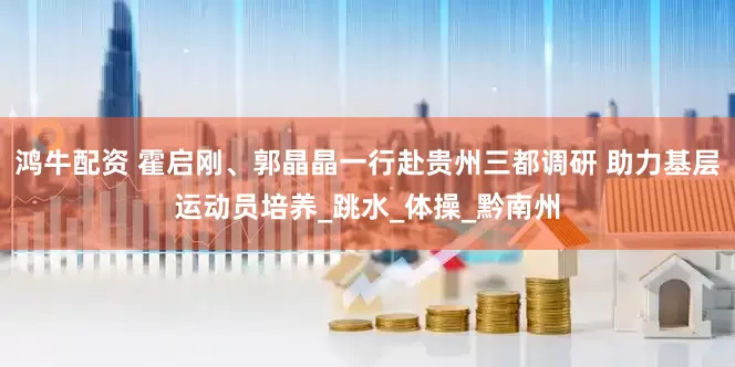 鸿牛配资 霍启刚、郭晶晶一行赴贵州三都调研 助力基层运动员培养_跳水_体操_黔南州