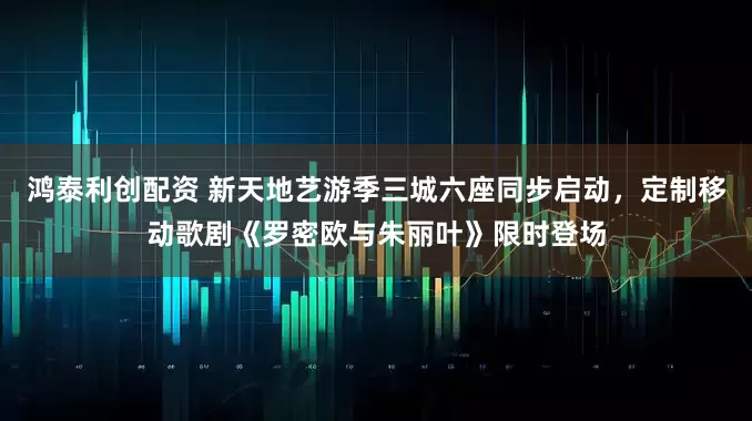 鸿泰利创配资 新天地艺游季三城六座同步启动，定制移动歌剧《罗密欧与朱丽叶》限时登场