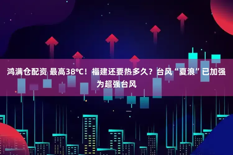 鸿满仓配资 最高38℃！福建还要热多久？台风“夏浪”已加强为超强台风
