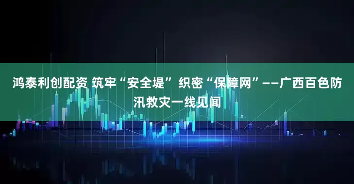 鸿泰利创配资 筑牢“安全堤” 织密“保障网”——广西百色防汛救灾一线见闻