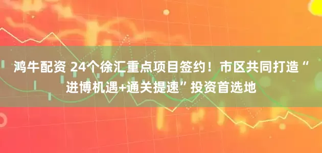 鸿牛配资 24个徐汇重点项目签约！市区共同打造“进博机遇+通关提速”投资首选地