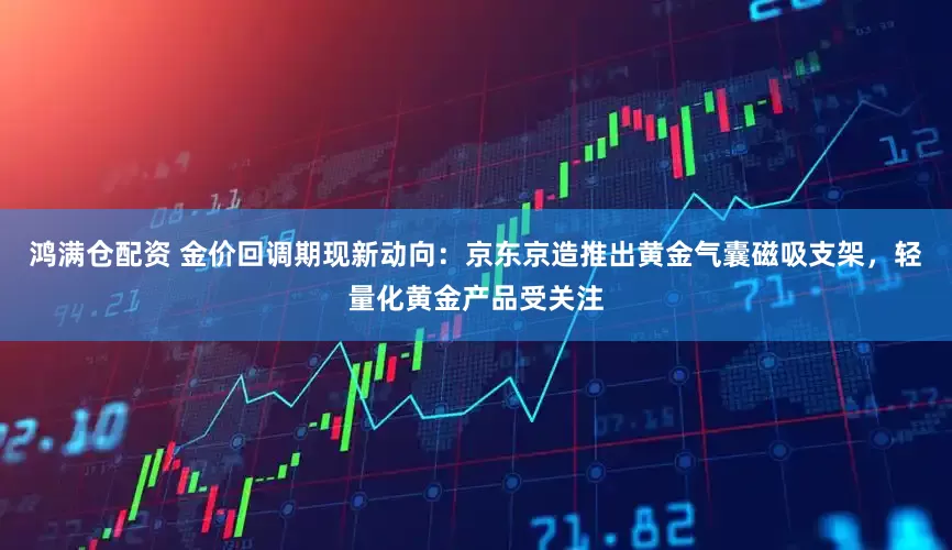 鸿满仓配资 金价回调期现新动向：京东京造推出黄金气囊磁吸支架，轻量化黄金产品受关注