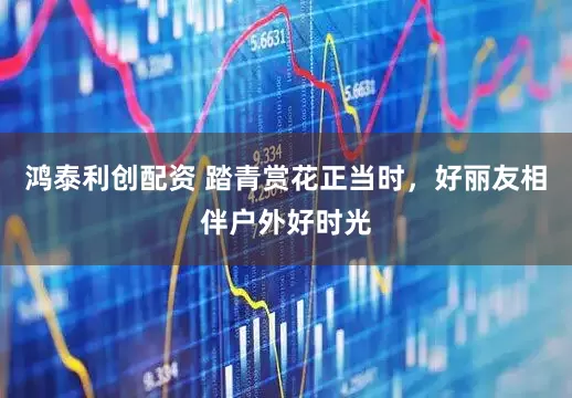 鸿泰利创配资 踏青赏花正当时，好丽友相伴户外好时光