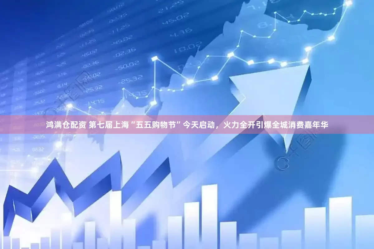 鸿满仓配资 第七届上海“五五购物节”今天启动，火力全开引爆全城消费嘉年华