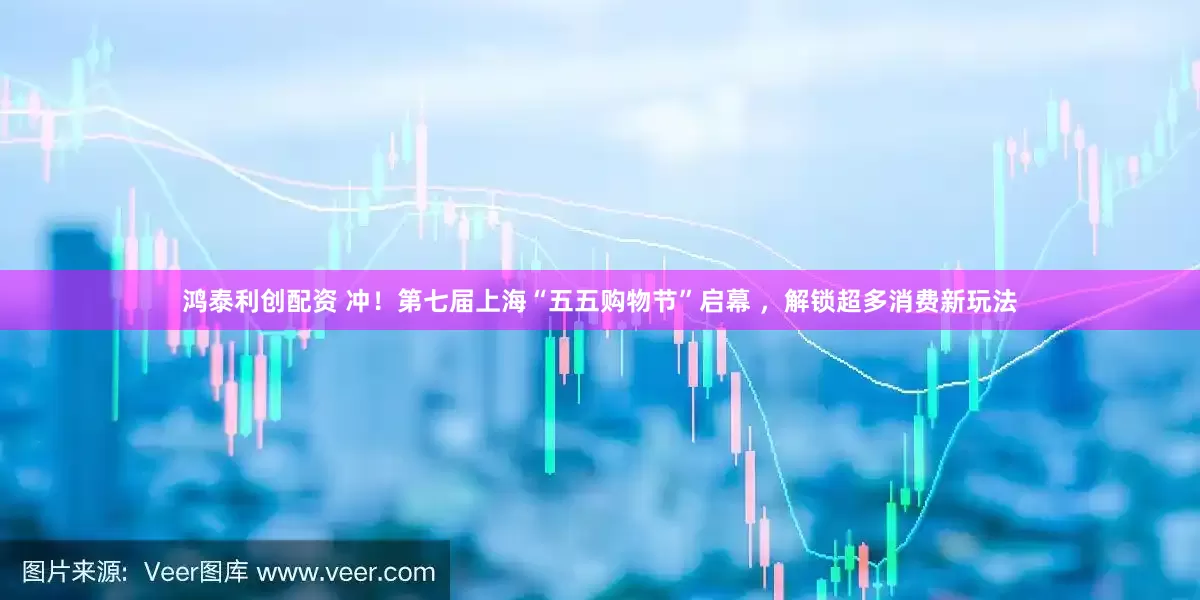 鸿泰利创配资 冲！第七届上海“五五购物节”启幕 ，解锁超多消费新玩法