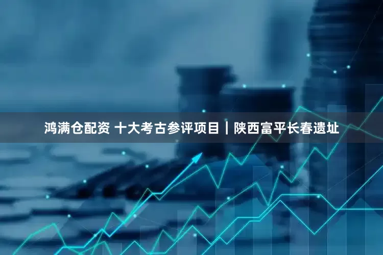 鸿满仓配资 十大考古参评项目｜陕西富平长春遗址