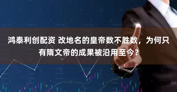 鸿泰利创配资 改地名的皇帝数不胜数，为何只有隋文帝的成果被沿用至今？