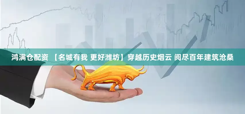 鸿满仓配资 【名城有我 更好潍坊】穿越历史烟云 阅尽百年建筑沧桑