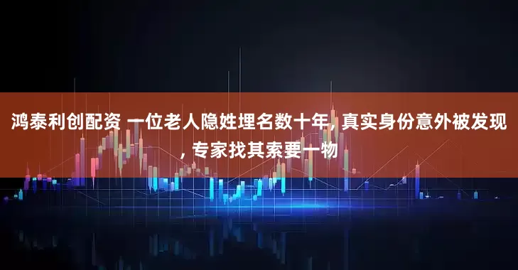 鸿泰利创配资 一位老人隐姓埋名数十年, 真实身份意外被发现, 专家找其索要一物